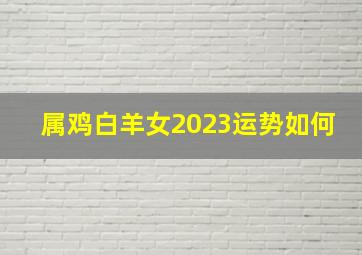 属鸡白羊女2023运势如何,属鸡的2023年运势和财运怎么样