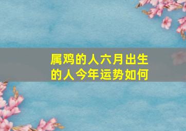 属鸡的人六月出生的人今年运势如何,属鸡人6月出生好不好