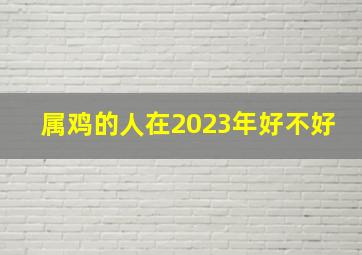 属鸡的人在2023年好不好,2023年生肖属鸡的人财运怎样样偏财上无机遇