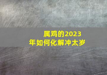 属鸡的2023年如何化解冲太岁,属鸡2023年犯太岁佩戴什么化解