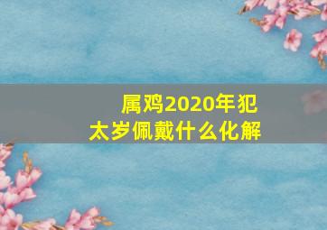 属鸡2020年犯太岁佩戴什么化解,属鸡人2020年犯太岁吗