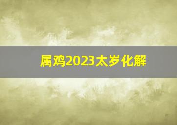 属鸡2023太岁化解,属鸡2023年冲太岁易招惹是非费事