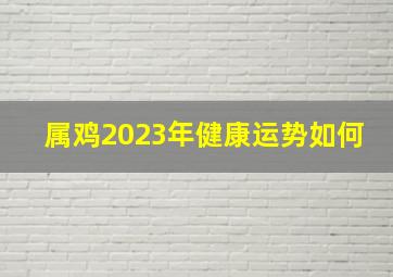 属鸡2023年健康运势如何,鸡生肖2023年全年运势详解