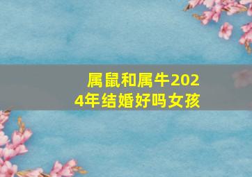 属鼠和属牛2024年结婚好吗女孩,属鼠和属牛在2024结婚大利月