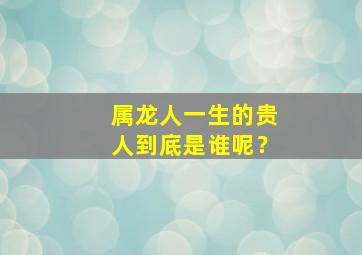 属龙人一生的贵人到底是谁呢？,属龙人一生最大的贵人