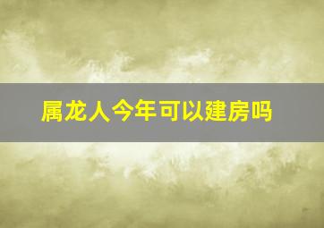 属龙人今年可以建房吗,属龙在2023年运势