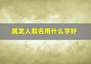 属龙人取名用什么字好,属龙人取名字宜用字