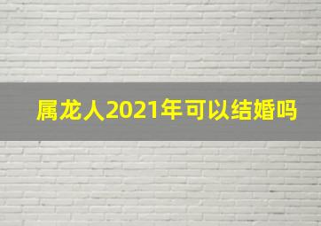 属龙人2021年可以结婚吗,2021年属龙的几月份结婚最好可以嫁娶的吉日