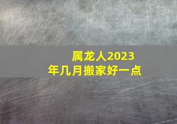 属龙人2023年几月搬家好一点,生肖属龙2023年农历五月能搬家吗入宅新居好日期