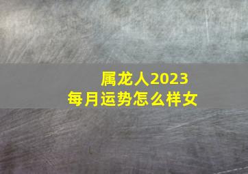 属龙人2023每月运势怎么样女,生肖龙2023年全年运势