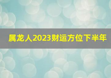 属龙人2023财运方位下半年,2023年下半年龙女财运如何财运喜人偏财不时