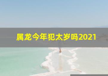 属龙今年犯太岁吗2021,2021年犯太岁的属相