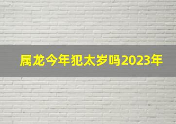 属龙今年犯太岁吗2023年,2023年哪些属相犯太岁