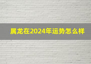 属龙在2024年运势怎么样,属龙的人2024