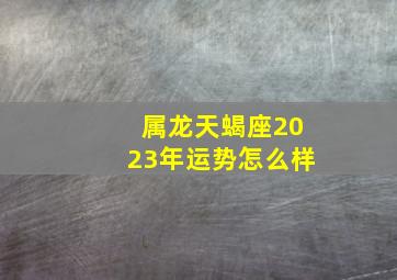 属龙天蝎座2023年运势怎么样,属龙人2023年下半年运势详解