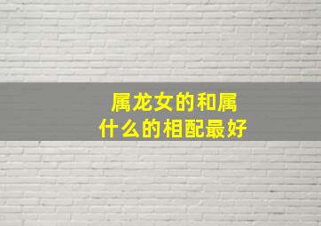 属龙女的和属什么的相配最好,女属龙配什么属相最好