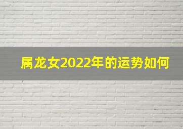 属龙女2022年的运势如何,属龙的2022年运气