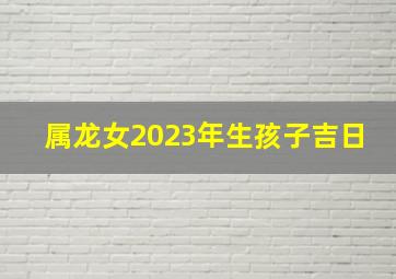 属龙女2023年生孩子吉日