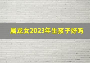 属龙女2023年生孩子好吗