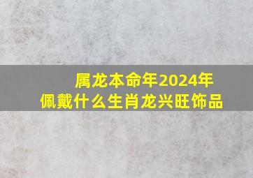 属龙本命年2024年佩戴什么生肖龙兴旺饰品,2024年属龙本命年戴什么转运