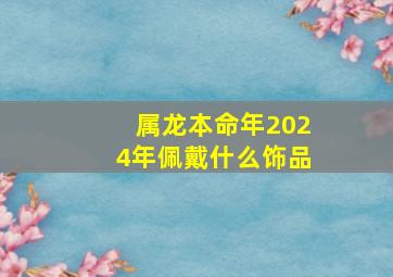 属龙本命年2024年佩戴什么饰品,属龙本命年2024年佩戴什么饰品最好