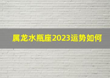 属龙水瓶座2023运势如何,属龙今年的运势怎么样2023