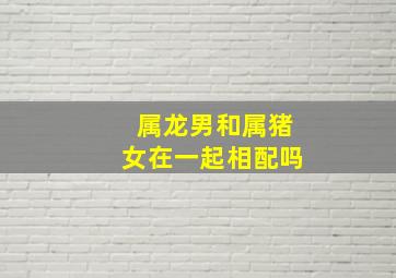 属龙男和属猪女在一起相配吗,属龙男和属猪女相配吗