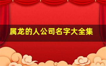 属龙的人公司名字大全集,属龙的人公司名字大全集四个字