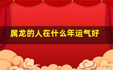 属龙的人在什么年运气好,属龙人哪年运气好