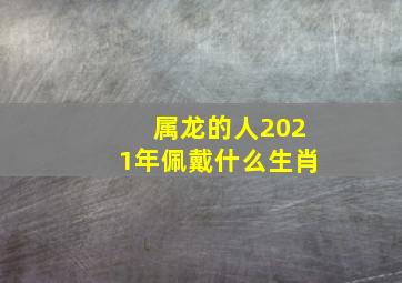 属龙的人2021年佩戴什么生肖,属龙2021年运势及运程2021年生肖龙的全年运势怎么样