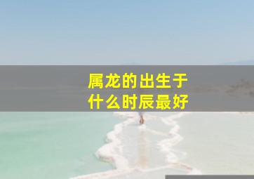 属龙的出生于什么时辰最好,属龙的出生在什么时辰最好