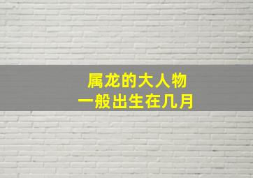 属龙的大人物一般出生在几月,2024年属龙人的全年运势1976出生