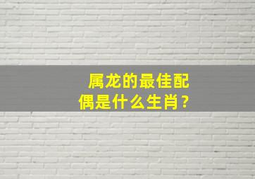 属龙的最佳配偶是什么生肖？