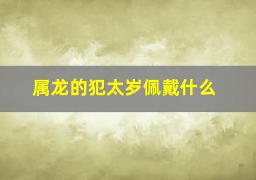 属龙的犯太岁佩戴什么,龙害太岁戴什么