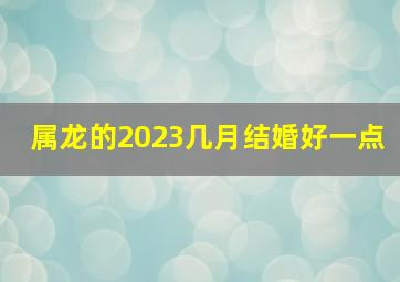 属龙的2023几月结婚好一点,上等领证吉日2023年农历十一月生肖属龙哪天可以结亲家