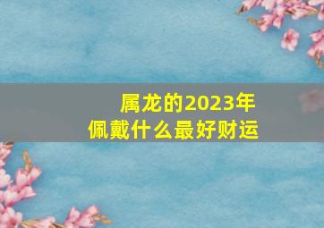 属龙的2023年佩戴什么最好财运,2023年属龙发财的最佳位置