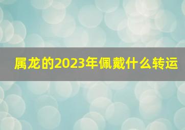 属龙的2023年佩戴什么转运,2023年属龙人害太岁佩戴什么化解