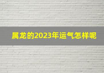 属龙的2023年运气怎样呢,2023年的龙年运气怎样