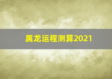 属龙运程测算2021,2021属龙的全年运势