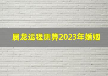 属龙运程测算2023年婚姻,属龙2023运势及运程详解