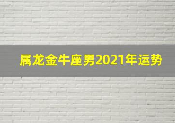 属龙金牛座男2021年运势,2021十二星座表2021十二星座运势大解析