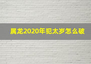 属龙2020年犯太岁怎么破,属龙怎样化解太岁2021生肖龙破太岁