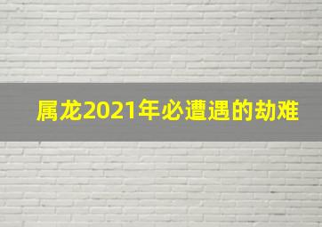 属龙2021年必遭遇的劫难,2021年属龙灾难