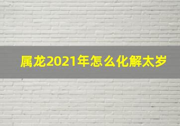 属龙2021年怎么化解太岁,2021年属龙破太岁穿什么颜色破太岁是什么意思