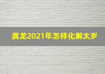 属龙2021年怎样化解太岁,2021犯太岁是什么意思怎么化解