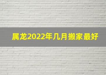 属龙2022年几月搬家最好,黄历择吉2022年5月属龙乔迁之喜大吉日子