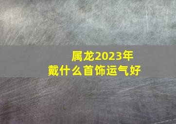 属龙2023年戴什么首饰运气好,1976年出生属龙人2023年运势及运程