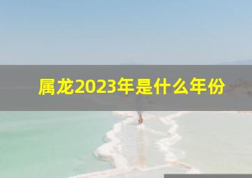 属龙2023年是什么年份,属龙人2023年多少岁五行属什么