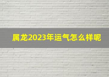 属龙2023年运气怎么样呢,2023年属龙的运势如何