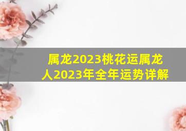 属龙2023桃花运属龙人2023年全年运势详解,00年生肖属龙23岁桃花运2023年有桃花劫吗